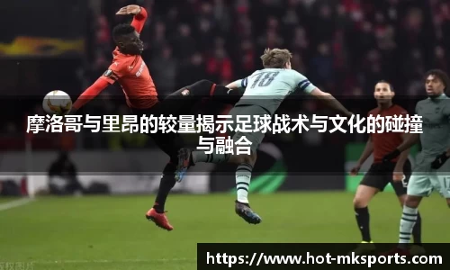 摩洛哥与里昂的较量揭示足球战术与文化的碰撞与融合